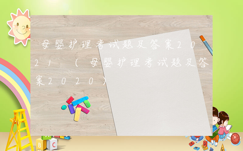 母婴护理考试题及答案2021 (母婴护理考试题及答案2020)